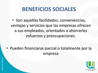 BENEFICIOS SOCIALES
• Son aquellas facilidades, conveniencias,
ventajas y servicios que las empresas ofrecen
a sus empleados, orientados a ahorrarles
esfuerzos y preocupaciones.
• Pueden financiarse parcial o totalmente por la
empresa
 