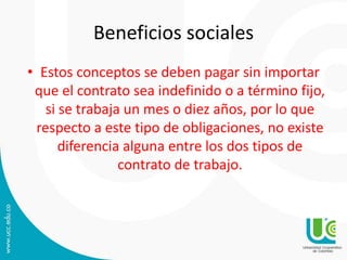 Beneficios sociales
• Estos conceptos se deben pagar sin importar
que el contrato sea indefinido o a término fijo,
si se trabaja un mes o diez años, por lo que
respecto a este tipo de obligaciones, no existe
diferencia alguna entre los dos tipos de
contrato de trabajo.
 