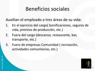 Beneficios sociales
Auxilian el empleado a tres áreas de su vida:
1. En el ejercicio del cargo( bonificaciones, seguros de
vida, premios de producción, etc.)
2. Fuera del cargo (descanso, restaurante, bar,
transporte, etc.)
3. Fuera de empresas Comunidad ( recreación,
actividades comunitarias, etc.)
 