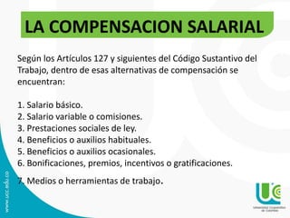 Según los Artículos 127 y siguientes del Código Sustantivo del
Trabajo, dentro de esas alternativas de compensación se
encuentran:
1. Salario básico.
2. Salario variable o comisiones.
3. Prestaciones sociales de ley.
4. Beneficios o auxilios habituales.
5. Beneficios o auxilios ocasionales.
6. Bonificaciones, premios, incentivos o gratificaciones.
7. Medios o herramientas de trabajo.
LA COMPENSACION SALARIAL
 