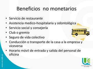 Beneficios no monetarios
• Servicio de restaurante
• Asistencia medico-hospitalaria y odontológica
• Servicio social y consejería
• Club o gremio
• Seguro de vida colectivo
• Conducción o transporte de la casa a la empresa y
viceversa
• Horario móvil de entrada y salida del personal de
oficina
 