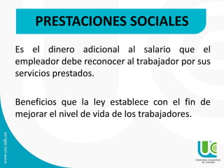 Es el dinero adicional al salario que el
empleador debe reconocer al trabajador por sus
servicios prestados.
Beneficios que la ley establece con el fin de
mejorar el nivel de vida de los trabajadores.
PRESTACIONES SOCIALES
 