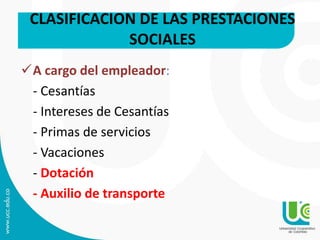 A cargo del empleador:
- Cesantías
- Intereses de Cesantías
- Primas de servicios
- Vacaciones
- Dotación
- Auxilio de transporte
CLASIFICACION DE LAS PRESTACIONES
SOCIALES
 