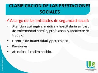 A cargo de las entidades de seguridad social:
• Atención quirúrgica, médica y hospitalaria en caso
de enfermedad común, profesional y accidente de
trabajo.
• Licencia de maternidad y paternidad.
• Pensiones.
• Atención al recién nacido.
CLASIFICACION DE LAS PRESTACIONES
SOCIALES
 