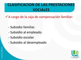 A cargo de la caja de compensación familiar:
- Subsidio familiar.
- Subsidio al empleado.
- Subsidio escolar.
- Subsidio al desempleado
CLASIFICACION DE LAS PRESTACIONES
SOCIALES
 