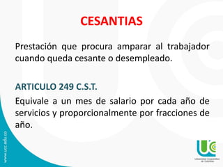 CESANTIAS
Prestación que procura amparar al trabajador
cuando queda cesante o desempleado.
ARTICULO 249 C.S.T.
Equivale a un mes de salario por cada año de
servicios y proporcionalmente por fracciones de
año.
 