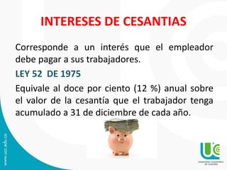 INTERESES DE CESANTIAS
Corresponde a un interés que el empleador
debe pagar a sus trabajadores.
LEY 52 DE 1975
Equivale al doce por ciento (12 %) anual sobre
el valor de la cesantía que el trabajador tenga
acumulado a 31 de diciembre de cada año.
 