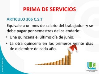 PRIMA DE SERVICIOS
ARTICULO 306 C.S.T
Equivale a un mes de salario del trabajador y se
debe pagar por semestres del calendario:
• Una quincena el último día de junio.
• La otra quincena en los primeros veinte días
de diciembre de cada año.
 