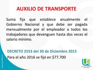 AUXILIO DE TRANSPORTE
Suma fija que establece anualmente el
Gobierno Nacional y que debe ser pagada
mensualmente por el empleador a todos los
trabajadores que devenguen hasta dos veces el
salario mínimo.
DECRETO 2553 del 30 de Diciembre 2015
Para el año 2016 se fijó en $77.700
 