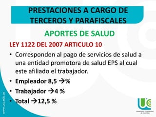 PRESTACIONES A CARGO DE
TERCEROS Y PARAFISCALES
APORTES DE SALUD
LEY 1122 DEL 2007 ARTICULO 10
• Corresponden al pago de servicios de salud a
una entidad promotora de salud EPS al cual
este afiliado el trabajador.
• Empleador 8,5 %
• Trabajador 4 %
• Total 12,5 %
 
