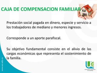 CAJA DE COMPENSACION FAMILIAR
Prestación social pagada en dinero, especie y servicio a
los trabajadores de mediano y menores ingresos.
Corresponde a un aporte parafiscal.
Su objetivo fundamental consiste en el alivio de las
cargas económicas que representa el sostenimiento de
la familia.
 