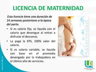 LICENCIA DE MATERNIDAD
Esta licencia tiene una duración de
14 semanas posteriores a la época
del parto.
• Si es salario fijo, se liquida con el
salario que devengue al entrar a
disfrutar el descanso.
• La paga la EPS, 100% valor del
salario.
• Si es salario variable, se liquida
con base en el promedio
devengado por la trabajadora en
el último año de servicios.
 