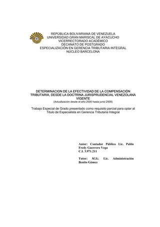 REPÚBLICA BOLIVARIANA DE VENEZUELA
UNIVERSIDAD GRAN MARISCAL DE AYACUCHO
VICERRECTORADO ACADÉMICO
DECANATO DE POSTGRADO
ESPECIALIZACIÓN EN GERENCIA TRIBUTARIA INTEGRAL
NÚCLEO BARCELONA
DETERMINACION DE LA EFECTIVIDAD DE LA COMPENSACIÓN
TRIBUTARIA, DESDE LA DOCTRINA JURISPRUDENCIAL VENEZOLANA
VIGENTE
(Actualización desde el año 2000 hasta junio 2009)
Trabajo Especial de Grado presentado como requisito parcial para optar al
Titulo de Especialista en Gerencia Tributaria Integral
Autor: Contador Público Lic. Pablo
Fredy Guerrero Vega
C.I. 3.971.211
Tutor: M.Sc. Lic. Administración
Benito Gómez
 
