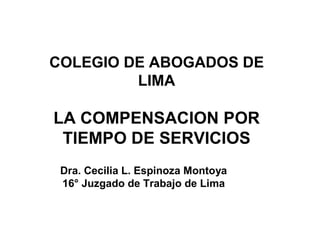 COLEGIO DE ABOGADOS DE
LIMA
LA COMPENSACION POR
TIEMPO DE SERVICIOS
Dra. Cecilia L. Espinoza Montoya
16° Juzgado de Trabajo de Lima
 