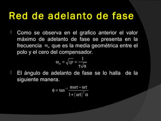 Red de adelanto de fase
 Como se observa en el grafico anterior el valor
máximo de adelanto de fase se presenta en la
frecuencia que es la media geométrica entre el
polo y el cero del compensador.
 El ángulo de adelanto de fase se lo halla de la
siguiente manera.
mω
1
m zpω = =
τ α
( )
1
2
tan
1
− αωτ − ωτ
φ =
+ ωτ α
 