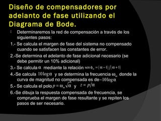 Diseño de compensadores por
adelanto de fase utilizando el
Diagrama de Bode.
 Determinaremos la red de compensación a través de los
siguientes pasos:
1.- Se calcula el margen de fase del sistema no compensado
cuando se satisfacen las constantes de error.
2.-Se determina el adelanto de fase adicional necesario (se
debe permitir un 10% adicional)
3.- Se calcula mediante la relación
4.-Se calcula y se determina la frecuencia donde la
curva de magnitud no compensada es de
5.- Se calcula el polo y
6.-Se dibuja la respuesta compensada de frecuencia, se
comprueba el margen de fase resultante y se repiten los
pasos de ser necesario.
α ( ) ( )sen 1 1mφ = α − α +
10logα
10log− α
mω
mp = ω α z p= α
 