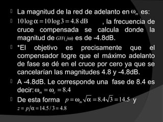  La magnitud de la red de adelanto en es:
 , la frecuencia de
cruce compensada se calcula donde la
magnitud de es de -4.8dB.
 *El objetivo es precisamente que el
compensador logre que el máximo adelanto
de fase se dé en el cruce por cero ya que se
cancelarían las magnitudes 4.8 y -4.8dB.
 A -4.8dB. Le corresponde una fase de 8.4 es
decir:
 De esta forma y
mω
10log 10log3 4.8 dBα = =
( )GH jω
8.4m cω = ω =
8.4 3 14.5mp = ω α = =
14.5 / 3 4.8z p= α = =
 