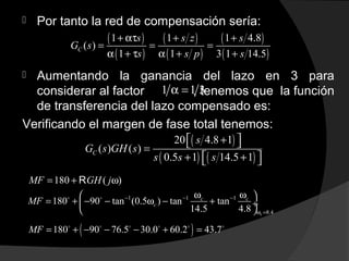  Por tanto la red de compensación sería:
 Aumentando la ganancia del lazo en 3 para
considerar al factor , tenemos que la función
de transferencia del lazo compensado es:
Verificando el margen de fase total tenemos:
( )
( )
( )
( )
( )
( )
1 1 1 4.8
( )
1 1 3 1 14.5
C
s s z s
G s
s s p s
+ ατ + +
= = =
α + τ α + +
1 1 3α =
( )
( ) ( )
20 4.8 1
( ) ( )
0.5 1 14.5 1
C
s
G s GH s
s s s
+  =
+ +  
180 ( )MF GH j= + ωR
1 1 1
8.4
180 90 tan (0.5 ) tan tan
14.5 4.8 c
c c
cMF − − −
ω =
ω ω 
= + − − ω − + ÷
 
o o
( )180 90 76.5 30.0 60.2 43.7MF = + − − − + =o o o o o o
 