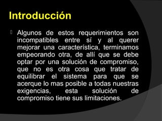 Introducción
 Algunos de estos requerimientos son
incompatibles entre sí y al querer
mejorar una característica, terminamos
empeorando otra, de allí que se debe
optar por una solución de compromiso,
que no es otra cosa que tratar de
equilibrar el sistema para que se
acerque lo mas posible a todas nuestras
exigencias, esta solución de
compromiso tiene sus limitaciones.
 
