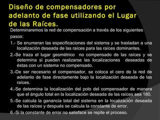 Diseño de compensadores por
adelanto de fase utilizando el Lugar
de las Raíces.
Determinaremos la red de compensación a través de los siguientes
pasos:
1.- Se enumeran las especificaciones del sistema y se trasladan a una
localización deseada de las raíces para las raíces dominantes.
2.-Se traza el lugar geométrico no compensado de las raíces y se
determina si pueden realizarse las localizaciones deseadas de
éstas con un sistema no compensado.
3.-De ser necesario el compensador, se coloca el cero de la red de
adelanto de fase directamente bajo la localización deseada de las
raíces.
4.-Se determina la localización del polo del compensador de manera
que el ángulo total en la localización deseada de las raíces sea 180.
5.-Se calcula la ganancia total del sistema en la localización deseada
de las raíces y después se calcula la constante de error.
6.-Si la constante de error no satisface se repite el proceso.
 