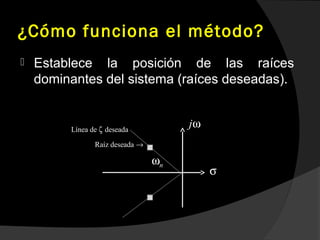 ¿Cómo funciona el método?
 Establece la posición de las raíces
dominantes del sistema (raíces deseadas).
Línea de deseadaζ
Raíz deseada →
nω
jω
σ
 