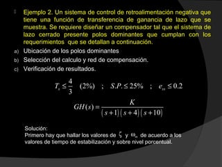  Ejemplo 2. Un sistema de control de retroalimentación negativa que
tiene una función de transferencia de ganancia de lazo que se
muestra. Se requiere diseñar un compensador tal que el sistema de
lazo cerrado presente polos dominantes que cumplan con los
requerimientos que se detallan a continuación.
a) Ubicación de los polos dominantes
b) Selección del calculo y red de compensación.
c) Verificación de resultados.
4
(2%) ; . . 25% ; 0.2
3
s ssT S P e≤ ≤ ≤
( ) ( ) ( )
( )
1 4 10
K
GH s
s s s
=
+ + +
Solución:
Primero hay que hallar los valores de y de acuerdo a los
valores de tiempo de estabilización y sobre nivel porcentual.
ζ mω
 