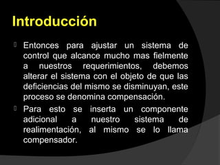 Introducción
 Entonces para ajustar un sistema de
control que alcance mucho mas fielmente
a nuestros requerimientos, debemos
alterar el sistema con el objeto de que las
deficiencias del mismo se disminuyan, este
proceso se denomina compensación.
 Para esto se inserta un componente
adicional a nuestro sistema de
realimentación, al mismo se lo llama
compensador.
 