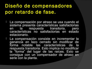 Diseño de compensadores
por retardo de fase.
 La compensación por atraso se usa cuando el
sistema presenta características satisfactorias
en la respuesta transitoria, pero
características no satisfactorias en estado
estacionario.
 La compensación consiste en incrementar la
ganancia en lazo cerrado sin modificar de
forma notable las características de la
respuesta transitoria. Esto implica no modificar
la “forma” del lugar de las raíces. Esto se
consigue con un compensador de atraso en
serie con la planta.
 