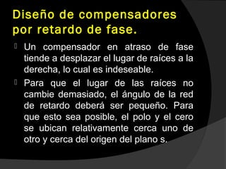 Diseño de compensadores
por retardo de fase.
 Un compensador en atraso de fase
tiende a desplazar el lugar de raíces a la
derecha, lo cual es indeseable.
 Para que el lugar de las raíces no
cambie demasiado, el ángulo de la red
de retardo deberá ser pequeño. Para
que esto sea posible, el polo y el cero
se ubican relativamente cerca uno de
otro y cerca del origen del plano s.
 