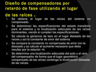 Diseño de compensadores por
retardo de fase utilizando el lugar
de las raíces .
1. Se obtiene el lugar de las raíces del sistema no
compensado.
2. Se determinan las especificaciones del estado transitorio
para el sistema y la localización adecuada de las raíces
dominantes, viendo si cumplen las especificaciones.
3. Se calcula la ganancia de lazo en el lugar deseado de las
raíces y así la constante de error del sistema.
4. Se compara la constante no compensada de error con la
deseada y se calcula el aumento necesario que debe
resultar por la relación .
5. Se determina una localización adecuada del polo y el cero
del compensador de forma que el lugar geométrico
compensado de las raíces contenga la localización deseada
de las raíces.
α
 