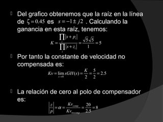  Del grafico obtenemos que la raíz en la línea
de es . Calculando la
ganancia en esta raíz, tenemos:
 Por tanto la constante de velocidad no
compensada es:
 La relación de cero al polo de compensador
es:
0.45ζ = 1 2s j= − ±
5 5
5
1
i
i
i
i
s p
K
s z
+
= = =
+
∏
∏
0
5
lim ( ) 2.5
2 2s
K
Kv sGH s
→
= = = =
20
8
2.5
comp
nocomp
Kvz
p Kv
α= = = =
 