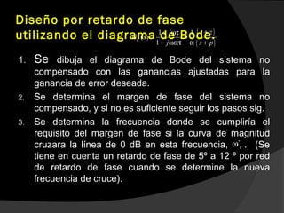 Diseño por retardo de fase
utilizando el diagrama de Bode.
1. Se dibuja el diagrama de Bode del sistema no
compensado con las ganancias ajustadas para la
ganancia de error deseada.
2. Se determina el margen de fase del sistema no
compensado, y si no es suficiente seguir los pasos sig.
3. Se determina la frecuencia donde se cumpliría el
requisito del margen de fase si la curva de magnitud
cruzara la línea de 0 dB en esta frecuencia, . (Se
tiene en cuenta un retardo de fase de 5º a 12 º por red
de retardo de fase cuando se determine la nueva
frecuencia de cruce).
( )
( )
1 1
( )
1
C
s zj
G s
j s p
++ ωτ
= =
+ ωατ α +
`cω
 