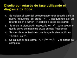 Diseño por retardo de fase utilizando el
diagrama de Bode.
4. Se coloca el cero del compensador una década bajo la
nueva frecuencia de cruce , asegurando así un
retardo de 5º a 12º en debido a la red de retardo.
5. Se mide la atenuación necesaria en para asegurar
que la curva de magnitud cruza en esta frecuencia.
6. Se calcula teniendo en cuenta que la atenuación es
en .
7. Se calcula el polo como y el diseño se
completa.
`cω
`cω
`cω
α
20log− α `cω
1p zω = ατ =ω α
 
