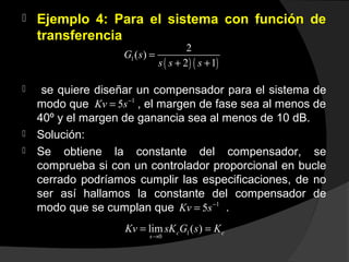  Ejemplo 4: Para el sistema con función de
transferencia
 se quiere diseñar un compensador para el sistema de
modo que , el margen de fase sea al menos de
40º y el margen de ganancia sea al menos de 10 dB.
 Solución:
 Se obtiene la constante del compensador, se
comprueba si con un controlador proporcional en bucle
cerrado podríamos cumplir las especificaciones, de no
ser así hallamos la constante del compensador de
modo que se cumplan que .
( ) ( )1
2
( )
2 1
G s
s s s
=
+ +
1
5Kv s−
=
1
5Kv s−
=
1
0
lim ( )c c
s
Kv sK G s K
→
= =
 