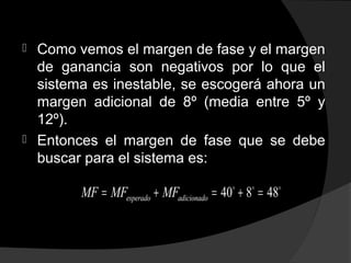 Como vemos el margen de fase y el margen
de ganancia son negativos por lo que el
sistema es inestable, se escogerá ahora un
margen adicional de 8º (media entre 5º y
12º).
 Entonces el margen de fase que se debe
buscar para el sistema es:
40 8 48esperado adicionadoMF MF MF= + = + =o o o
 