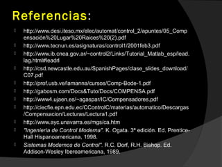 Referencias:
 http://www.desi.iteso.mx/elec/automat/control_2/apuntes/05_Comp
ensación%20Lugar%20Raices%20(2).pdf
 http://www.tecnun.es/asignaturas/control1/2001feb3.pdf
 http://www.ib.cnea.gov.ar/~control2/Links/Tutorial_Matlab_esp/lead.
lag.html#leadrl
 http://csd.newcastle.edu.au/SpanishPages/clase_slides_download/
C07.pdf
 http://prof.usb.ve/lamanna/cursos/Comp-Bode-1.pdf
 http://gabosm.com/Docs&Tuto/Docs/COMPENSA.pdf
 http://www4.ujaen.es/~agaspar/IC/Compensadores.pdf
 http://ciecfie.epn.edu.ec/CControlC/materias/automatico/Descargas
/Compensacion/Lecturas/Lectura1.pdf
 http://www.ayc.unavarra.es/mgs/ca.htm
 "Ingeniería de Control Moderna". K. Ogata. 3ª edición. Ed. Prentice-
Hall Hispanoamericana, 1998.
 Sistemas Modernos de Control". R.C. Dorf, R.H. Bishop. Ed.
Addison-Wesley Iberoamericana, 1989.
 