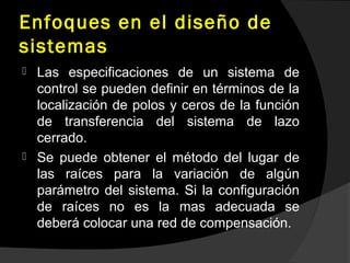 Enfoques en el diseño de
sistemas
 Las especificaciones de un sistema de
control se pueden definir en términos de la
localización de polos y ceros de la función
de transferencia del sistema de lazo
cerrado.
 Se puede obtener el método del lugar de
las raíces para la variación de algún
parámetro del sistema. Si la configuración
de raíces no es la mas adecuada se
deberá colocar una red de compensación.
 