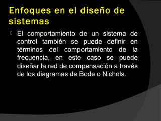 Enfoques en el diseño de
sistemas
 El comportamiento de un sistema de
control también se puede definir en
términos del comportamiento de la
frecuencia, en este caso se puede
diseñar la red de compensación a través
de los diagramas de Bode o Nichols.
 