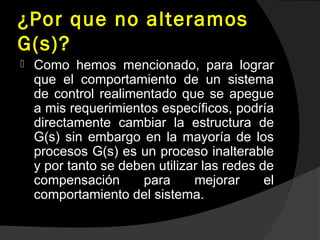 ¿Por que no alteramos
G(s)?
 Como hemos mencionado, para lograr
que el comportamiento de un sistema
de control realimentado que se apegue
a mis requerimientos específicos, podría
directamente cambiar la estructura de
G(s) sin embargo en la mayoría de los
procesos G(s) es un proceso inalterable
y por tanto se deben utilizar las redes de
compensación para mejorar el
comportamiento del sistema.
 