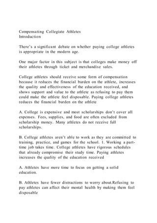 Compensating Collegiate Athletes
Introduction
There’s a significant debate on whether paying college athletes
is appropriate in the modern age.
One major factor in this subject is that colleges make money off
their athletes through ticket and merchandise sales.
College athletes should receive some form of compensation
because it reduces the financial burden on the athlete, increases
the quality and effectiveness of the education received, and
shows support and value to the athlete as refusing to pay them
could make the athlete feel disposable. Paying college athletes
reduces the financial burden on the athlete
A. College is expensive and most scholarships don’t cover all
expenses. Fees, supplies, and food are often excluded from
scholarship money. Many athletes do not receive full
scholarships.
B. College athletes aren’t able to work as they are committed to
training, practice, and games for the school. 1. Working a part-
time job takes time. College athletes have rigorous schedules
that already compromise their study time. Paying athletes
increases the quality of the education received
A. Athletes have more time to focus on getting a solid
education.
B. Athletes have fewer distractions to worry about.Refusing to
pay athletes can affect their mental health by making them feel
disposable
 