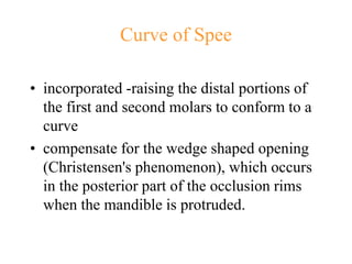 Curve of Spee
• incorporated -raising the distal portions of
the first and second molars to conform to a
curve
• compensate for the wedge shaped opening
(Christensen's phenomenon), which occurs
in the posterior part of the occlusion rims
when the mandible is protruded.
 