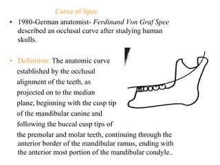 Curve of Spee
• 1980-German anatomist- Ferdinand Von Graf Spee
described an occlusal curve after studying human
skulls.
• Definition: The anatomic curve
established by the occlusal
alignment of the teeth, as
projected on to the median
plane, beginning with the cusp tip
of the mandibular canine and
following the buccal cusp tips of
the premolar and molar teeth, continuing through the
anterior border of the mandibular ramus, ending with
the anterior most portion of the mandibular condyle..
 