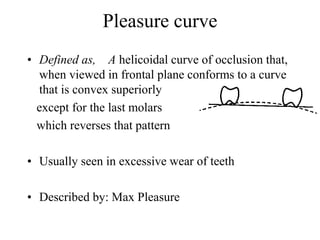 Pleasure curve
• Defined as, A helicoidal curve of occlusion that,
when viewed in frontal plane conforms to a curve
that is convex superiorly
except for the last molars
which reverses that pattern
• Usually seen in excessive wear of teeth
• Described by: Max Pleasure
 