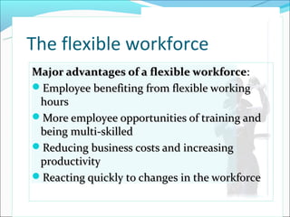 The flexible workforce
Major advantages of a flexible workforce:
Employee benefiting from flexible working
 hours
More employee opportunities of training and
 being multi-skilled
Reducing business costs and increasing
 productivity
Reacting quickly to changes in the workforce
                                          © PhotoDisc
 