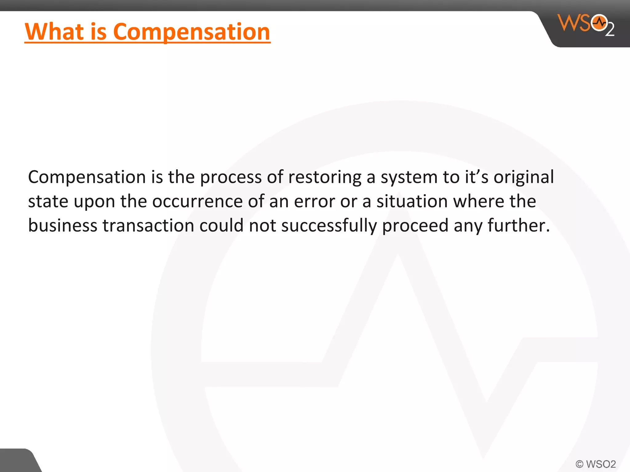 What is Compensation 
Compensation is the process of restoring a system to it’s original 
state upon the occurrence of an error or a situation where the 
business transaction could not successfully proceed any further. 
 