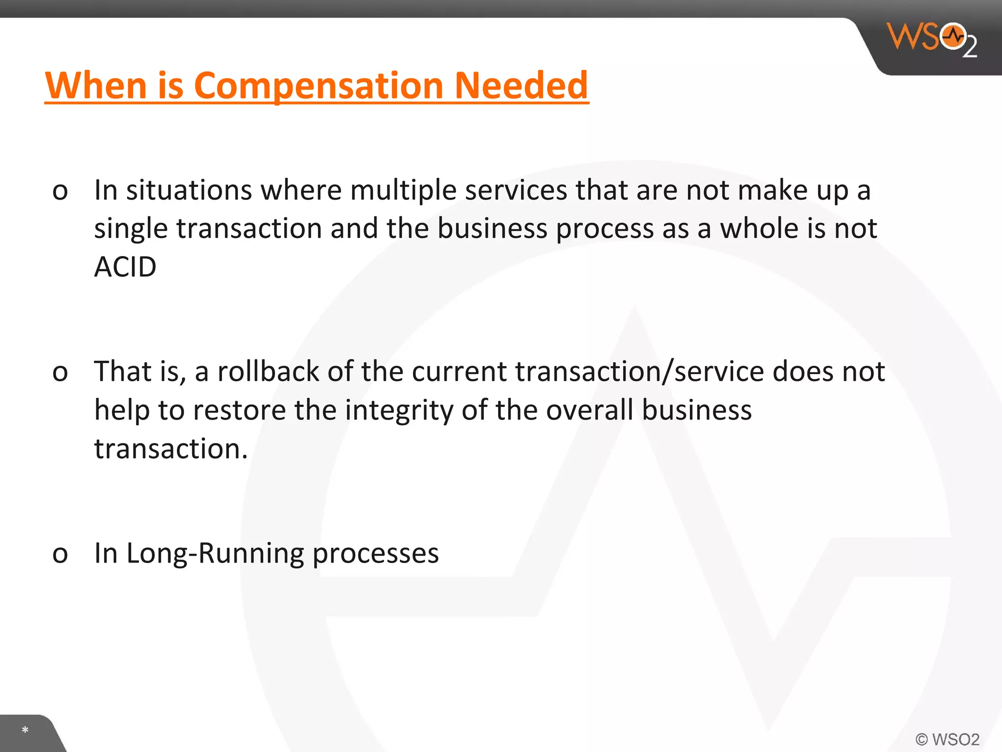 When is Compensation Needed 
o In situations where multiple services that are not make up a 
single transaction and the business process as a whole is not 
ACID 
o That is, a rollback of the current transaction/service does not 
help to restore the integrity of the overall business 
transaction. 
o In Long-Running processes 
* 
 