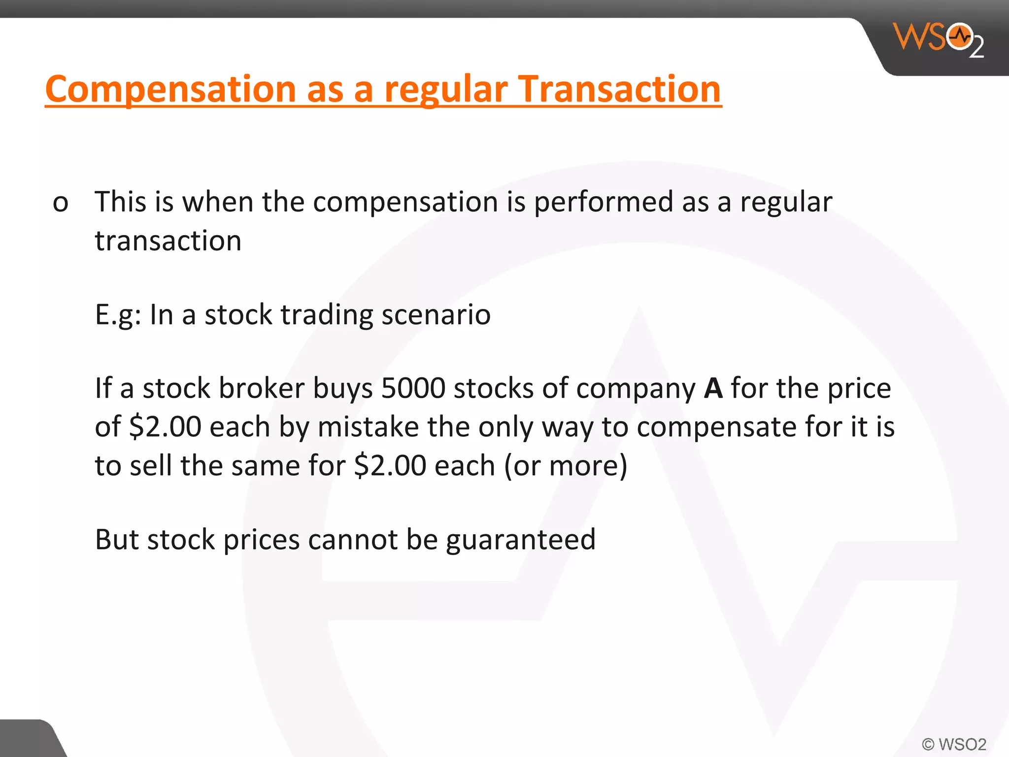 Compensation as a regular Transaction 
o This is when the compensation is performed as a regular 
transaction 
E.g: In a stock trading scenario 
If a stock broker buys 5000 stocks of company A for the price 
of $2.00 each by mistake the only way to compensate for it is 
to sell the same for $2.00 each (or more) 
But stock prices cannot be guaranteed 
 
