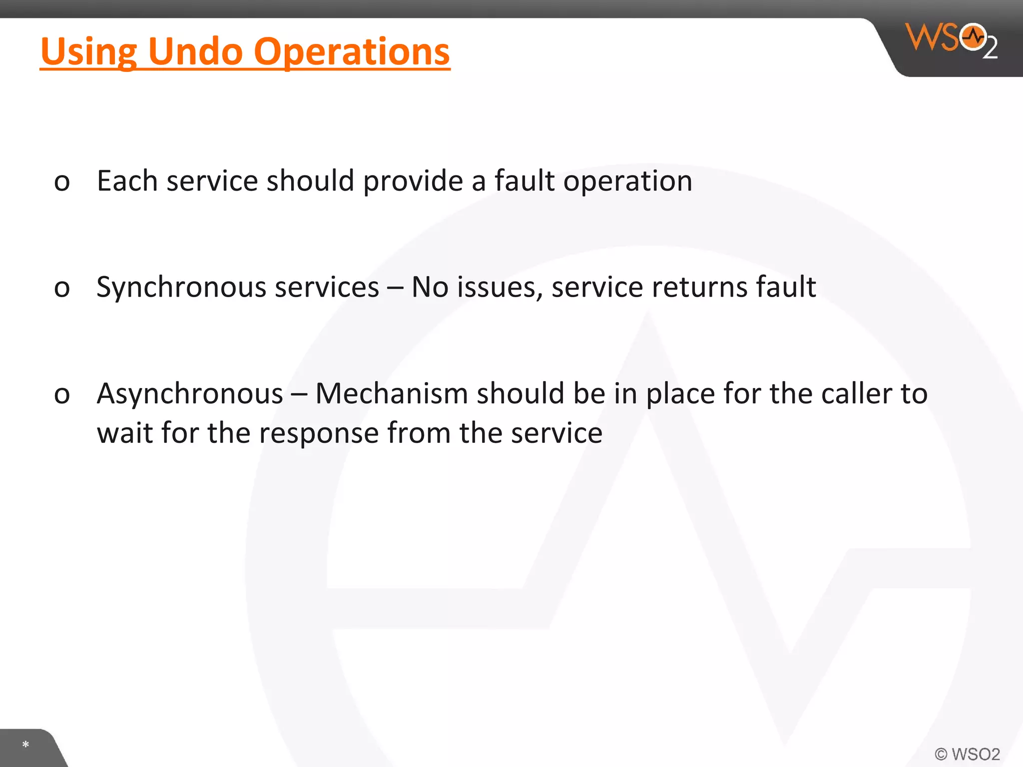 Using Undo Operations 
o Each service should provide a fault operation 
o Synchronous services – No issues, service returns fault 
o Asynchronous – Mechanism should be in place for the caller to 
wait for the response from the service 
* 
 