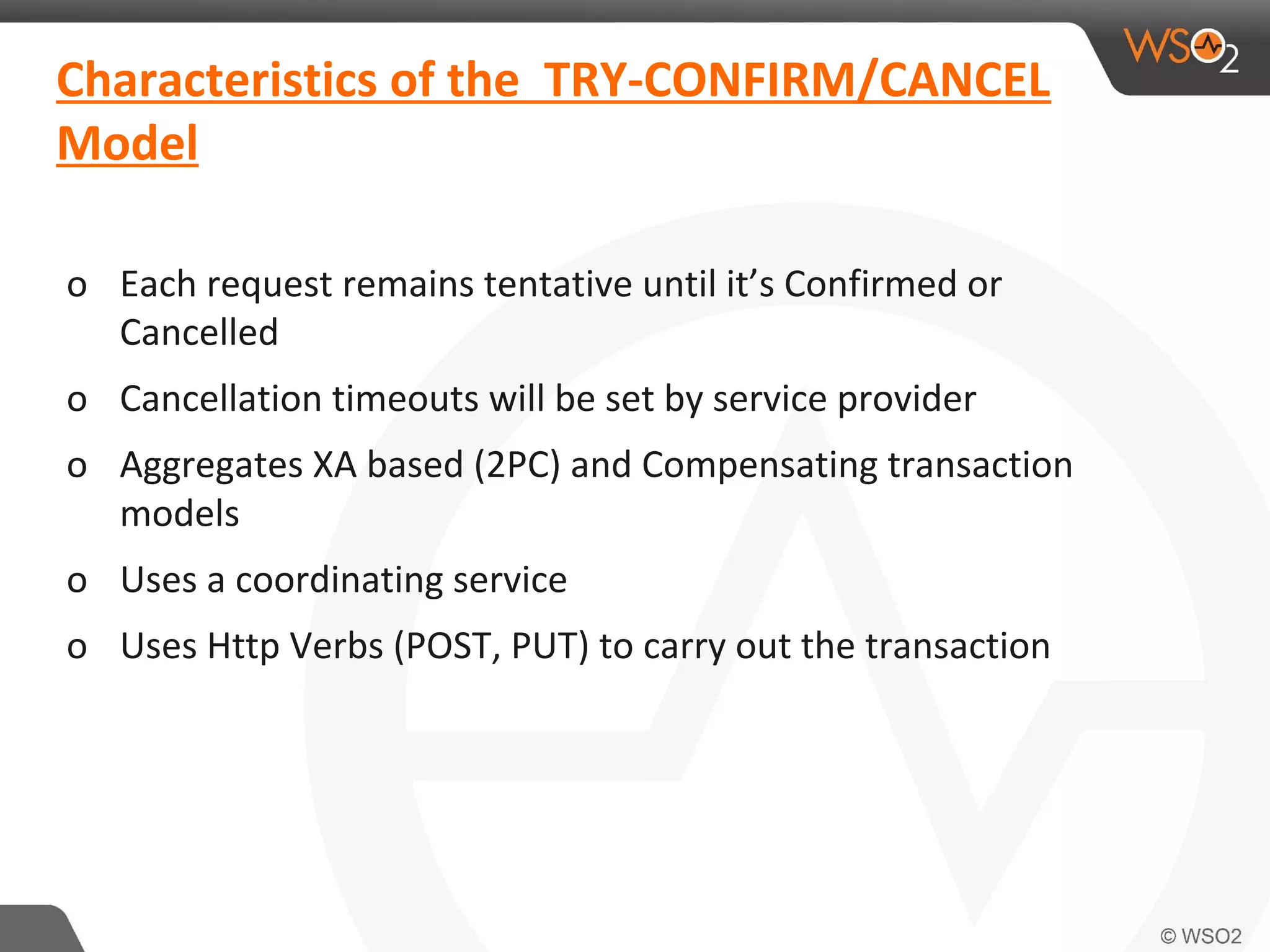 Characteristics of the TRY-CONFIRM/CANCEL 
Model 
o Each request remains tentative until it’s Confirmed or 
Cancelled 
o Cancellation timeouts will be set by service provider 
o Aggregates XA based (2PC) and Compensating transaction 
models 
o Uses a coordinating service 
o Uses Http Verbs (POST, PUT) to carry out the transaction 
 