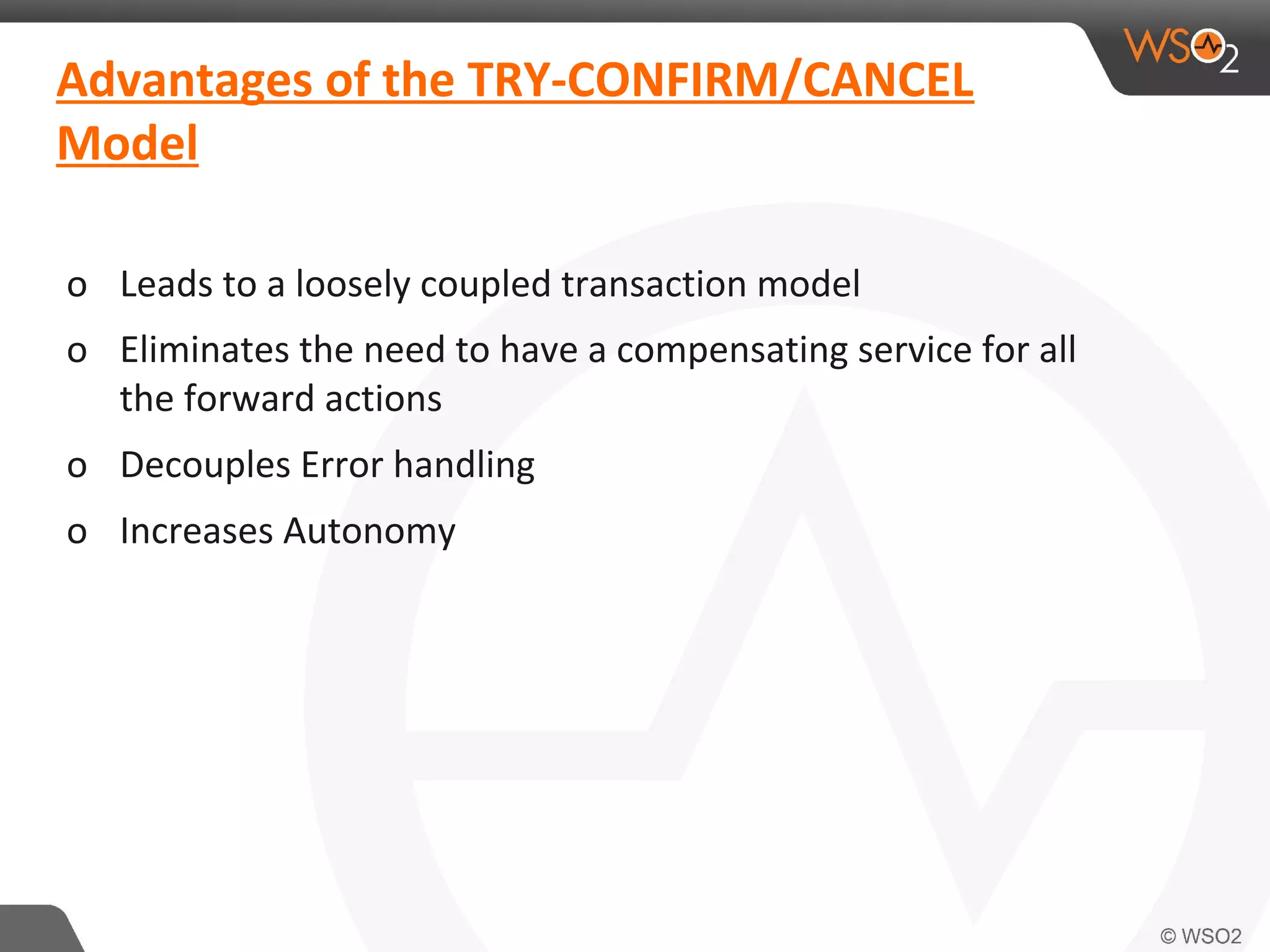 Advantages of the TRY-CONFIRM/CANCEL 
Model 
o Leads to a loosely coupled transaction model 
o Eliminates the need to have a compensating service for all 
the forward actions 
o Decouples Error handling 
o Increases Autonomy 
 